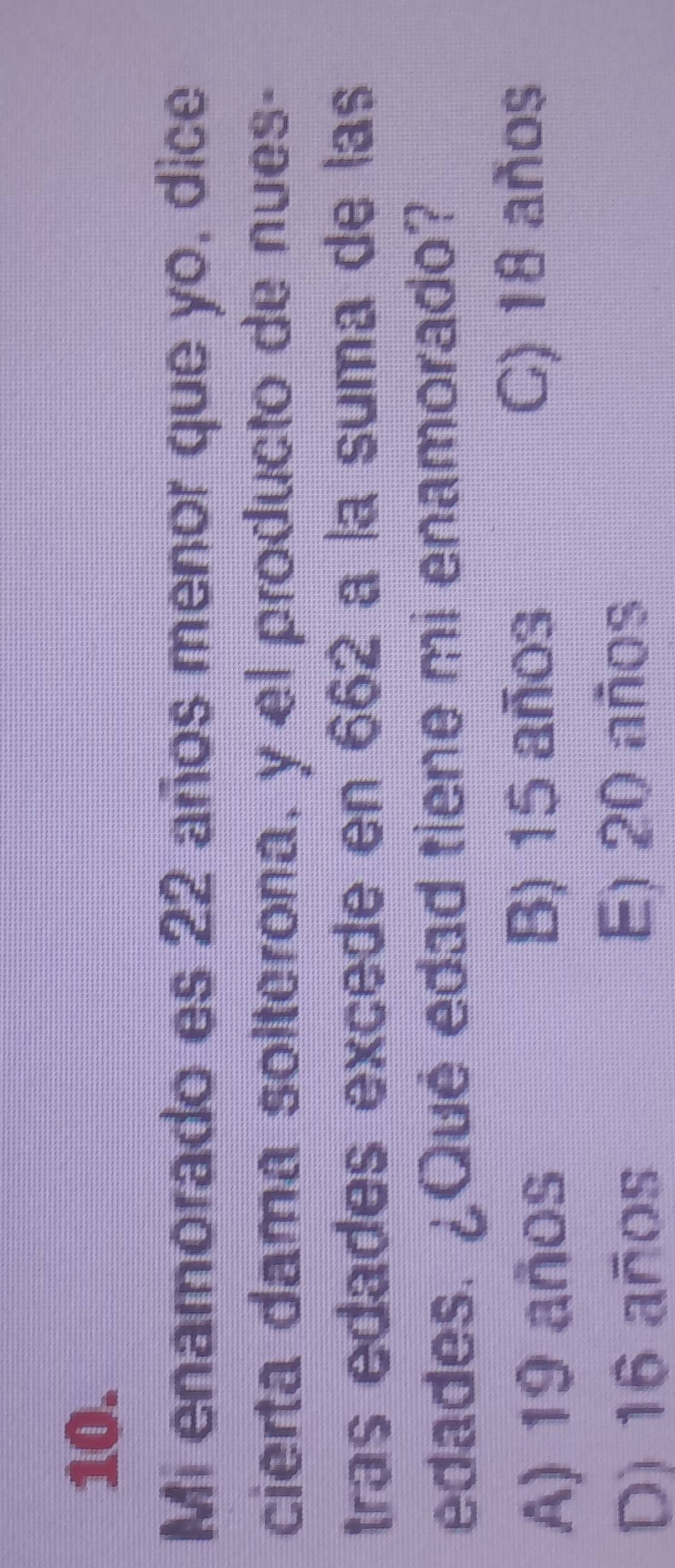 Mi enamorado es 22 años menor que yo, dice
cierta dama solterona, y el producto de nues-
tras edades excede en 662 a la suma de las
edades. ¿Qué edad tiene mi enamorado?
B) 15 años
A) 19 años C) 18 años
D) 16 años E) 20 años