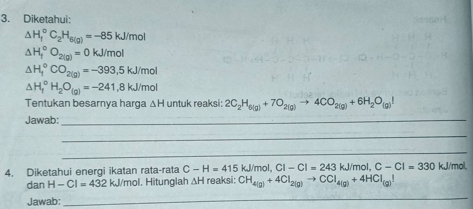 Diketahui:
△ H_f^((circ)C_2)H_6(g)=-85kJ/mol
△ H_f^((circ)O_2(g))=0kJ/mol
△ H_f^((circ)CO_2(g))=-393,5kJ/mol
△ H_f^((circ)H_2)O_(g)=-241,8kJ/mol
Tentukan besarnya harga △ H untuk reaksi: 2C_2H_6(g)+7O_2(g)to 4CO_2(g)+6H_2O_(g)!
Jawab:_ 
_ 
_ 
4. Diketahui energi ikatan rata-rata C-H=415 kJ/mol, C|-C|=243kJ/mol, C-C|=330 kJ/mol, 
dan H-Cl=432 kJ/mol. Hitunglah △ H reaksi: CH_4(g)+4Cl_2(g)to CCl_4(g)+4HCl_(g)!
Jawab: 
_