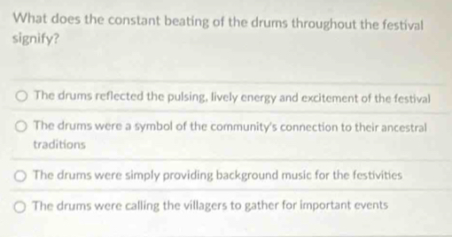 What does the constant beating of the drums throughout the festival
signify?
The drums reflected the pulsing, lively energy and excitement of the festival
The drums were a symbol of the community's connection to their ancestral
traditions
The drums were simply providing background music for the festivities
The drums were calling the villagers to gather for important events