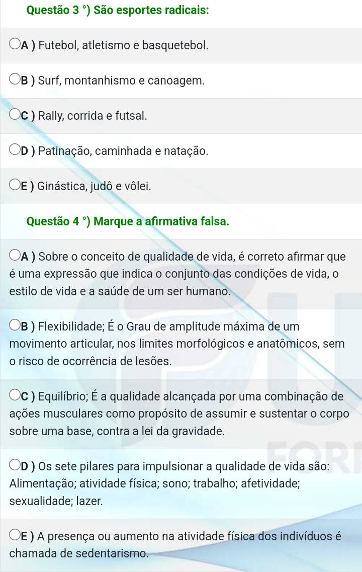 Questão 3°) São esportes radicais:
A ) Futebol, atletismo e basquetebol.
B ) Surf, montanhismo e canoagem.
C ) Rally, corrida e futsal.
D ) Patinação, caminhada e natação.
E ) Ginástica, judô e vôlei.
Questão 4°) Marque a afirmativa falsa.
A ) Sobre o conceito de qualidade de vida, é correto afirmar que
é uma expressão que indica o conjunto das condições de vida, o
estilo de vida e a saúde de um ser humano.
PB ) Flexibilidade; É o Grau de amplitude máxima de um
movimento articular, nos limites morfológicos e anatômicos, sem
o risco de ocorrência de lesões.
PC ) Equilíbrio; É a qualidade alcançada por uma combinação de
mções musculares como propósito de assumir e sustentar o corpo
sobre uma base, contra a lei da gravidade.
PD ) Os sete pilares para impulsionar a qualidade de vida são:
Alimentação; atividade física; sono; trabalho; afetividade;
sexualidade; lazer.
DE ) A presença ou aumento na atividade física dos indivíduos é
chamada de sedentarismo.