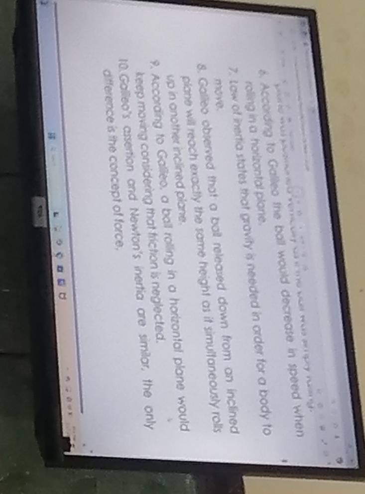 à tể we t us a gy nn y 
6. According to Galleo the ball would decrease in speed when 

rolling in a horizontal plone. 
7. Law of inertia states that gravity is needed in order for a body to 
move. 
8. Gallleo observed that a bail released down from an inclined 
plane will reach exactly the same height as it simultaneously rolls 
up in another inclined plane. 
9. According to Gallleo, a ball rolling in a horizontal plane would 
keep moving considering that friction is neglected. 
10.Gallleo's assertion and Newton's inertia are similar, the only 
difference is the concept of force.
