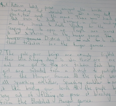 Kotn ss locked periet amongest the horsible 
surrounting that intarcated her. It's a very dok 
place, fear swept the areaa, There were lead 
that froze to death. Eveyone in four waiting 
in line, scared to death. Wating for the 
reaping day to open up. People are scard 
to be hosen for the hunger games T 
hDistrict 17 wate for to coll. 
theo to butes for the hunger games. 
2. TThe pale poer being are excemely frighted 
their lifes. Reaging day is why the are ont 
and one girl so they are tobutes. Each boy 
girl are selucted fiom a distict to particpet 
for the Hanger Ganes. All the peple we 
way aut of 
from the Bloodshed Hunger games.