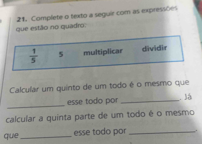 Complete o texto a seguir com as expressões 
que estão no quadro.
 1/5  5 multiplicar dividir 
Calcular um quinto de um todo é o mesmo que 
_ 
esse todo por _. Já 
calcular a quinta parte de um todo é o mesmo 
que _esse todo por_