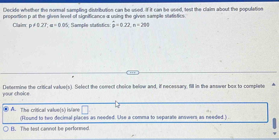 Decide whether the normal sampling distribution can be used. If it can be used, test the claim about the population
proportion p at the given level of significance α using the given sample statistics.
Claim: p!= 0.27; alpha =0.05; Sample statistics: hat p=0.22, n=200
Determine the critical value(s). Select the correct choice below and, if necessary, fill in the answer box to complete
your choice.
□
A. The critical value(s) is/are | 
(Round to two decimal places as needed. Use a comma to separate answers as needed.) .
B. The test cannot be performed.