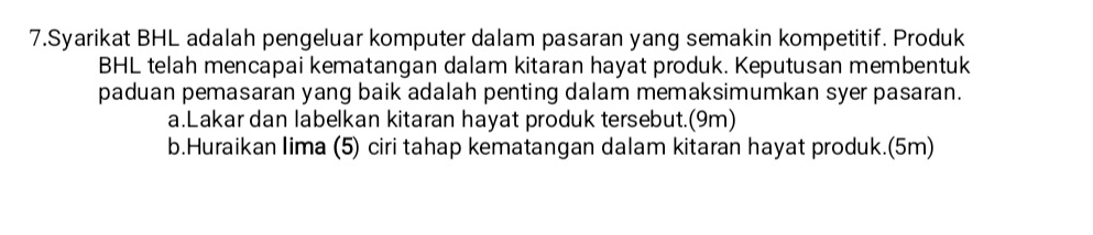 Syarikat BHL adalah pengeluar komputer dalam pasaran yang semakin kompetitif. Produk 
BHL telah mencapai kematangan dalam kitaran hayat produk. Keputusan membentuk 
paduan pemasaran yang baik adalah penting dalam memaksimumkan syer pasaran. 
a.Lakar dan labelkan kitaran hayat produk tersebut.(9m) 
b.Huraikan lima (5) ciri tahap kematangan dalam kitaran hayat produk.(5m)