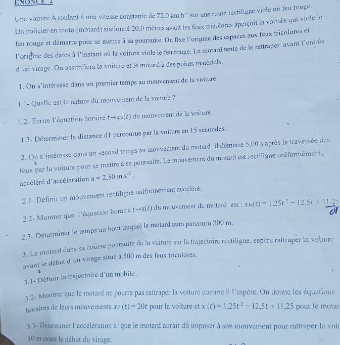 ENONCE 2
Une voiture A roulant à une vitesse constante de 72.0km.h^(-1) sur une route rectiligne viole un feu rouge.
Un policier en moto (motard) stationné 20,0 mètres avant les feux tricolores aperçoit la voituře qui viole le
feu rouge et démarre pour se mettre à sa poursuite. On fixe l'origine des espaces aux feux tricolores et
l’origine des dates à l'instant où la voiture viole le feu rouge. Le motard tente de le rattraper avant l'entrée
d'un virage. On assimilera la voiture et le motard à des points matériels.
1. On s’intéresse dans un premier temps au mouvement de la voiture.
1.1- Quelle est la nature du mouvement de la voiture ?
1.2- Ecrire l'équation horaire t→xv(t) du mouvement de la voiture.
1.3- Déterminer la distance d1 parcourue par la voiture en 15 secondes.
2. On s'intéresse dans un second temps au mouvement du motard. Il démarre 5,00 s après la traversée des
feux par la voiture pour se mettre à sa poursuite. Le mouvement du motard est rectiligne uniformément,
accéléré d'accélération a=2,50m.s^(-2).
2.1- Définir un mouvement rectiligne uniformément accéléré.
2.2- Montrer que l'équation horaire tto x(t) du mouvement du motard est : x_M(t)=1.25t^2-12.5t+11.25
2.3- Déterminer le temps au bout duquel le motard aura parcouru 200 m.
3. Le motard dans sa course poursuite de la voiture sur la trajectoire rectiligne, espère rattraper la voiture
avant le début d'un virage situé à 500 m des feux tricolores.
1
3.1- Définir la trajectoire d’un mobile .
3.2- Montrer que le motard ne pourra pas rattraper la voiture comme il l'espère. On donne les équations
horaires de leurs mouvements xv(t)=20t pour la voiture et x(t)=1,25t^2-12,5t+11,25 pour le motar
3.3- Déterminer l'accélération a' que le motard aurait dû imposer à son mouvement pour rattraper la voit
10 m avant le début du virage.