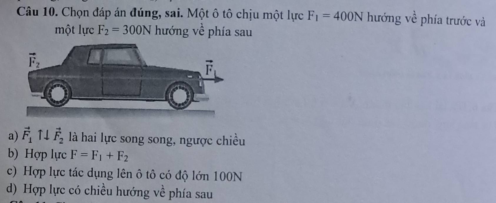 Chọn đáp án đúng, sai. Một ô tô chịu một lực F_1=400N hướng về phía trước và
một lực F_2=300N hướng về phía sau
a) vector F_1uparrow downarrow vector F_2 là hai lực song song, ngược chiều
b) Hợp lực F=F_1+F_2
c) Hợp lực tác dụng lên ô tô có độ lớn 100N
d) Hợp lực có chiều hướng về phía sau