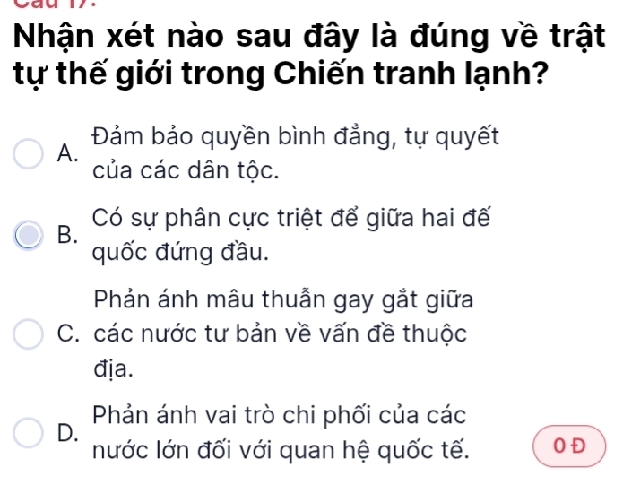 Nhận xét nào sau đây là đúng về trật
tự thế giới trong Chiến tranh lạnh?
A. Đảm bảo quyền bình đẳng, tự quyết
của các dân tộc.
B. Có sự phân cực triệt để giữa hai đế
quốc đứng đầu.
Phản ánh mâu thuẫn gay gắt giữa
C. các nước tư bản về vấn đề thuộc
địa.
Phản ánh vai trò chi phối của các
D.
nước lớn đối với quan hệ quốc tế. O Đ