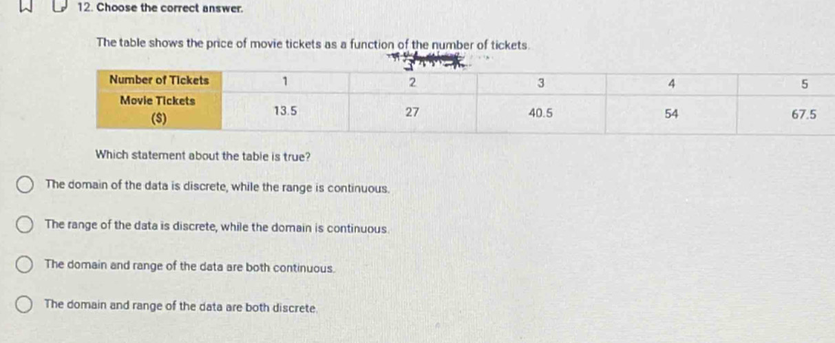 Choose the correct answer.
The table shows the price of movie tickets as a function of the number of tickets.
Which statement about the table is true?
The domain of the data is discrete, while the range is continuous.
The range of the data is discrete, while the domain is continuous.
The domain and range of the data are both continuous.
The domain and range of the data are both discrete.