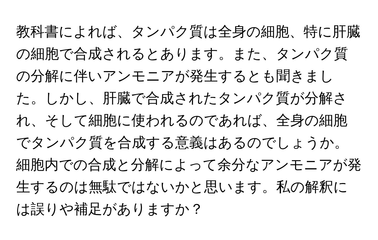 教科書によれば、タンパク質は全身の細胞、特に肝臓の細胞で合成されるとあります。また、タンパク質の分解に伴いアンモニアが発生するとも聞きました。しかし、肝臓で合成されたタンパク質が分解され、そして細胞に使われるのであれば、全身の細胞でタンパク質を合成する意義はあるのでしょうか。細胞内での合成と分解によって余分なアンモニアが発生するのは無駄ではないかと思います。私の解釈には誤りや補足がありますか？