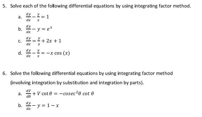 Solve each of the following differential equations by using integrating factor method. 
a.  dy/dx - y/x =1
b.  dy/dx -y=e^x
C.  dy/dx = y/x +2x+1
d.  dy/dx - y/x =-xcos (x)
6. Solve the following differential equations by using integrating factor method 
(involving integration by substitution and integration by parts). 
a.  dv/dθ  +Vcot θ =-cosec^2θ cot θ
b.  dy/dx -y=1-x