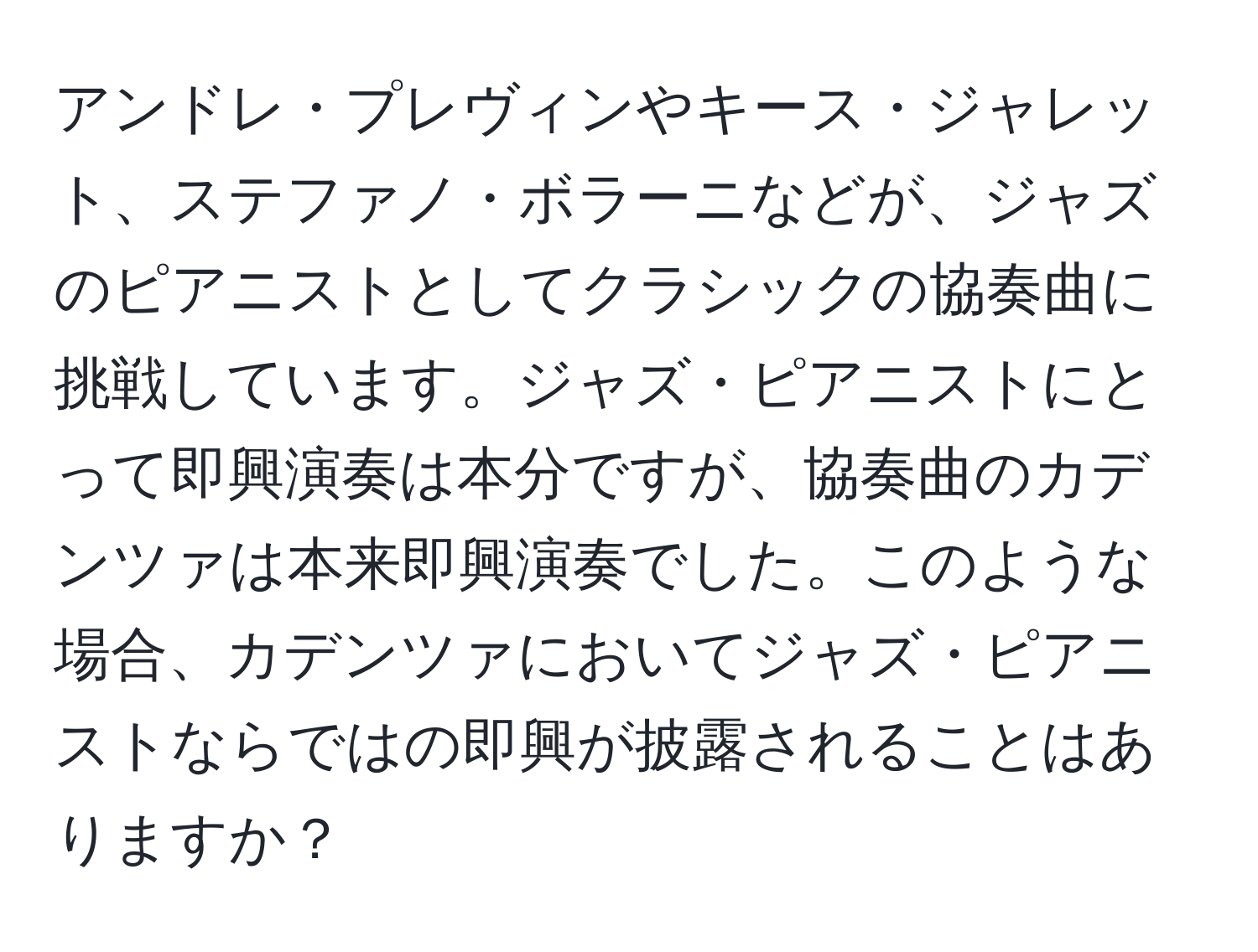 アンドレ・プレヴィンやキース・ジャレット、ステファノ・ボラーニなどが、ジャズのピアニストとしてクラシックの協奏曲に挑戦しています。ジャズ・ピアニストにとって即興演奏は本分ですが、協奏曲のカデンツァは本来即興演奏でした。このような場合、カデンツァにおいてジャズ・ピアニストならではの即興が披露されることはありますか？