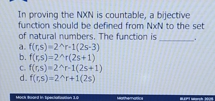 In proving the NXN is countable, a bijective
function should be defined from NxN to the set
of natural numbers. The function is
_
a. f(r,s)=2^(wedge)r-1(2s-3)
b. f(r,s)=2^(wedge)r(2s+1)
C. f(r,s)=2^(wedge)r-1(2s+1)
d. f(r,s)=2^(wedge)r+1(2s)
Mock Board in Specialization 3.0 Mathematics BLEPT March 2025