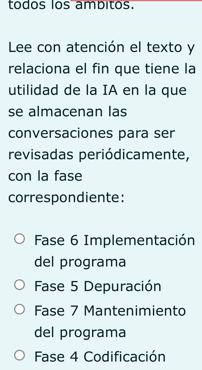 todos los ambitos. 
Lee con atención el texto y 
relaciona el fin que tiene la 
utilidad de la IA en la que 
se almacenan las 
conversaciones para ser 
revisadas periódicamente, 
con la fase 
correspondiente: 
Fase 6 Implementación 
del programa 
Fase 5 Depuración 
Fase 7 Mantenimiento 
del programa 
Fase 4 Codificación