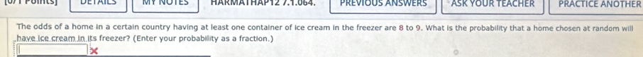 MY NOTES HäRMÄTHÄP12 7.1.664. Prévious Answers ASK YOUR TEACHER PRACTICE ANOTHER 
The odds of a home in a certain country having at least one container of ice cream in the freezer are 8 to 9. What is the probability that a home chosen at random will 
have ice cream in its freezer? (Enter your probability as a fraction.) 
x