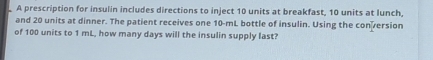 A prescription for insulin includes directions to inject 10 units at breakfast, 10 units at lunch, 
and 20 units at dinner. The patient receives one 10-mL bottle of insulin. Using the con version 
of 100 units to 1 mL, how many days will the insulin supply last?