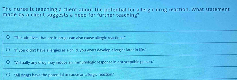 The nurse is teaching a client about the potential for allergic drug reaction. What statement
made by a client suggests a need for further teaching?
“The additives that are in drugs can also cause allergic reactions.”
"If you didn't have allergies as a child, you won't develop allergies later in life."
"Virtually any drug may induce an immunologic response in a susceptible person."
“All drugs have the potential to cause an allergic reaction.”