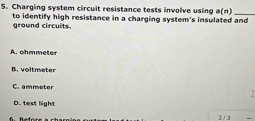 Charging system circuit resistance tests involve using a(n) _
to identify high resistance in a charging system’s insulated and
ground circuits.
A. ohmmeter
B. voltmeter
C. ammeter
I
D. test light
6.Before a chargin g s v s 2 / 3