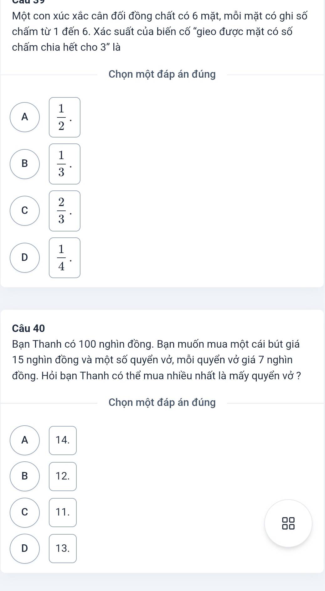 Một con xúc xắc cân đối đồng chất có 6 mặt, mỗi mặt có ghi số
chấm từ 1 đến 6. Xác suất của biến cố "gieo được mặt có số
chấm chia hết cho 3'' là
Chọn một đáp án đúng
A  1/2 .
B  1/3 .
C  2/3 .
D  1/4 . 
Câu 40
Bạn Thanh có 100 nghìn đồng. Bạn muốn mua một cái bút giá
15 nghìn đồng và một số quyển vở, mỗi quyển vở giá 7 nghìn
đồng. Hỏi bạn Thanh có thể mua nhiều nhất là mấy quyển vở ?
Chọn một đáp án đúng
A 14.
B 12.
C 11.
□□
□□
D 13.