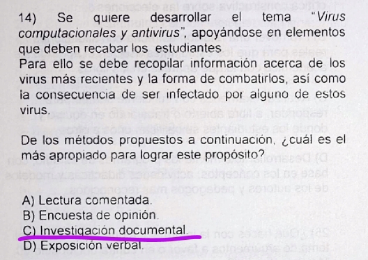 Se quiere desarrollar el tema “Virus
computacionales y antivirus'', apoyándose en elementos
que deben recabar los estudiantes
Para ello se debe recopilar información acerca de los
virus más recientes y la forma de combatirios, así como
la consecuencía de ser infectado por alguno de estos
virus.
De los métodos propuestos a continuación, ¿cuál es el
más apropiado para lograr este propósito?
A) Lectura comentada.
B) Encuesta de opinión.
C) Investigación documental
D) Exposición verbal.