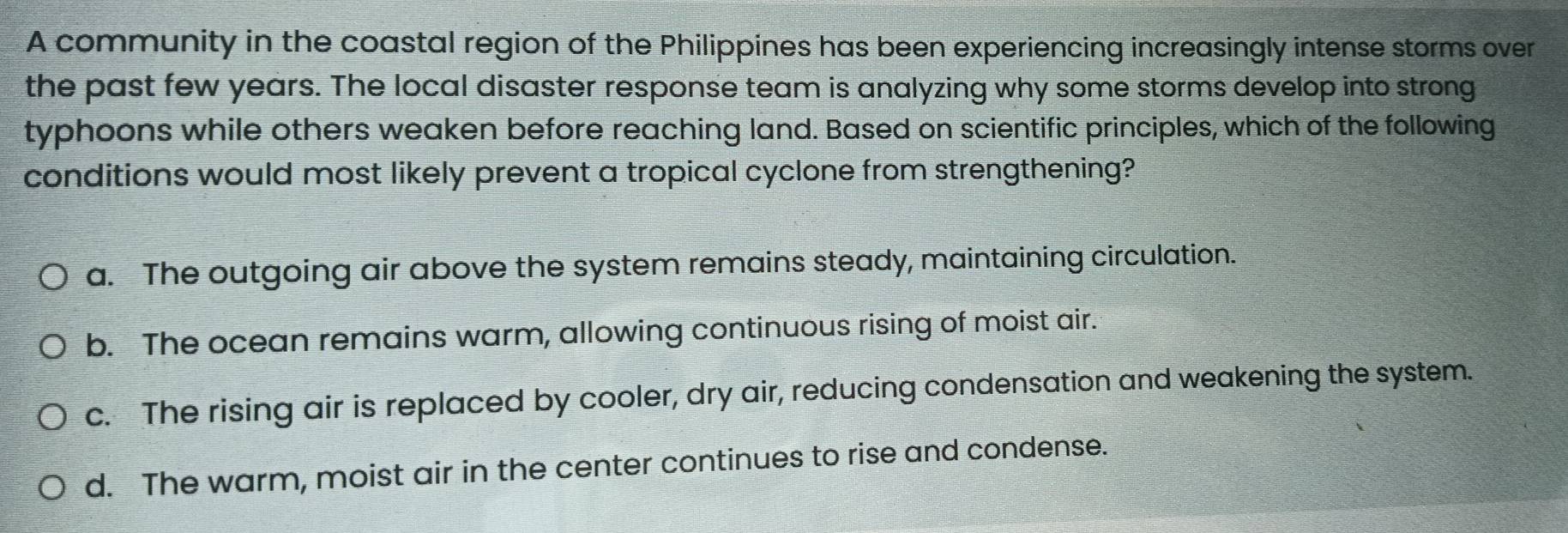 A community in the coastal region of the Philippines has been experiencing increasingly intense storms over
the past few years. The local disaster response team is analyzing why some storms develop into strong
typhoons while others weaken before reaching land. Based on scientific principles, which of the following
conditions would most likely prevent a tropical cyclone from strengthening?
a. The outgoing air above the system remains steady, maintaining circulation.
b. The ocean remains warm, allowing continuous rising of moist air.
c. The rising air is replaced by cooler, dry air, reducing condensation and weakening the system.
d. The warm, moist air in the center continues to rise and condense.