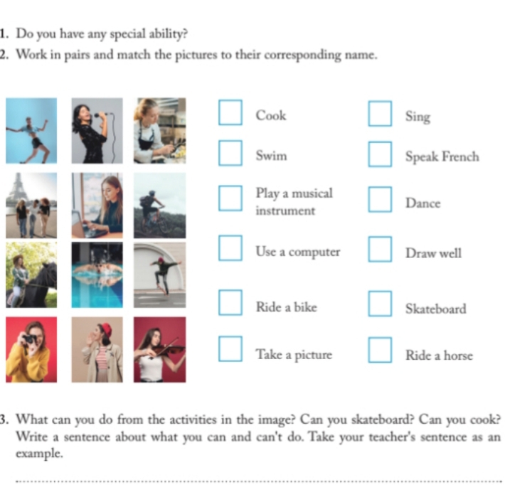 Do you have any special ability? 
2. Work in pairs and match the pictures to their corresponding name. 
Cook Sing 
Swim Speak French 
Play a musical Dance 
instrument 
Use a computer Draw well 
Ride a bike Skateboard 
Take a picture Ride a horse 
3. What can you do from the activities in the image? Can you skateboard? Can you cook? 
Write a sentence about what you can and can't do. Take your teacher's sentence as an 
example.