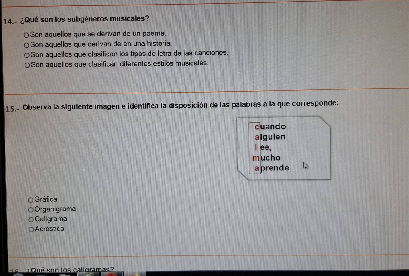 14.- ¿Qué son los subgéneros musicales?
〇Son aquellos que se derivan de un poema.
○Son aquellos que derivan de en una historia.
Son aquellos que clasifican los tipos de letra de las canciones.
Son aquellos que clasifican diferentes estilos musicales.
15.- Observa la siguiente imagen e identifica la disposición de las palabras a la que corresponde:
cuando
alguien
I ee,
mucho
a prende
Gráfica
Organigrama
Caligrama
Acróstico 
14 : Qué son los caligramas?