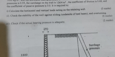 pressures is 0.33, the surcharge on the wall is 12kNm^2
the coefficient of passive pressure is 3.0. It is required to: , the coefficient of friction is 0.68, and 
i) Calculate the horizontal and vertical loads acting on the retaining wall. (3 marks) 
ii). Check the stability of the wall against sliding (underside of heel beam), and ovenuming. (6 marks) 
iii). Check if the actual bearing pressure is adequate. (2 marks) 
3300