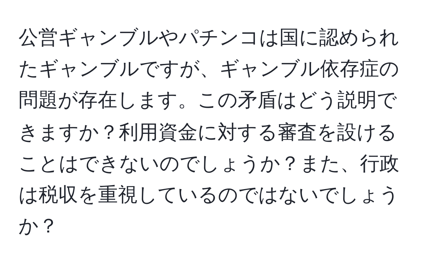 公営ギャンブルやパチンコは国に認められたギャンブルですが、ギャンブル依存症の問題が存在します。この矛盾はどう説明できますか？利用資金に対する審査を設けることはできないのでしょうか？また、行政は税収を重視しているのではないでしょうか？