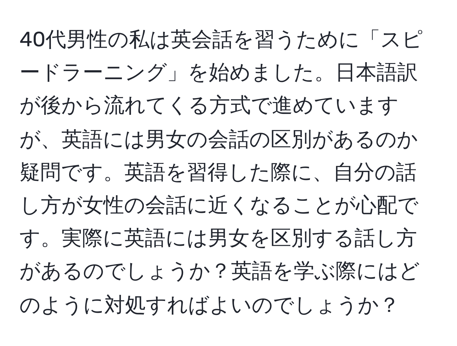 40代男性の私は英会話を習うために「スピードラーニング」を始めました。日本語訳が後から流れてくる方式で進めていますが、英語には男女の会話の区別があるのか疑問です。英語を習得した際に、自分の話し方が女性の会話に近くなることが心配です。実際に英語には男女を区別する話し方があるのでしょうか？英語を学ぶ際にはどのように対処すればよいのでしょうか？