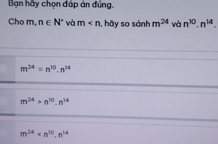 Bạn hãy chọn đáp án đúng.
Cho m, n∈ N^* và m , hãy so sánh m^(24) và n^(10).n^(14).
m^(24)=n^(10).n^(14)
m^(24)>n^(10).n^(14)
m^(24)