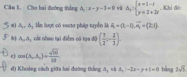 Cho hai đường thắng △ _1:x-y-3=0 và △ _2:beginarrayl x=1-t y=2+2tendarray.. Khi đó: 
a) △ _1, △ _2 lần lượt có vectơ pháp tuyến là vector n_1=(1;-1), vector n_2=(2;1). 
b) △ _1, △ _2 cắt nhau tại điểm có tọa độ ( 7/2 ;- 2/3 ). 
c) cos (△ _1,△ _2)= sqrt(10)/10 . 
d) Khoảng cách giữa hai đường thắng △ _2 và △ _3:-2x-y+1=0 bàng 2sqrt(5).