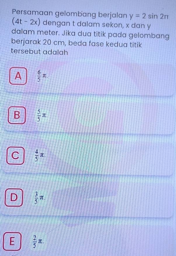 Persamaan gelombang berjalan y=2sin 2π
(4t-2x) dengan t dalam sekon, x dan y
dalam meter. Jika dua titik pada gelombang
berjarak 20 cm, beda fase kedua titik
tersebut adalah
A  6/5 π.
B  5/5 π.
 4/5 π
D  3/5 π
E  2/5 π.