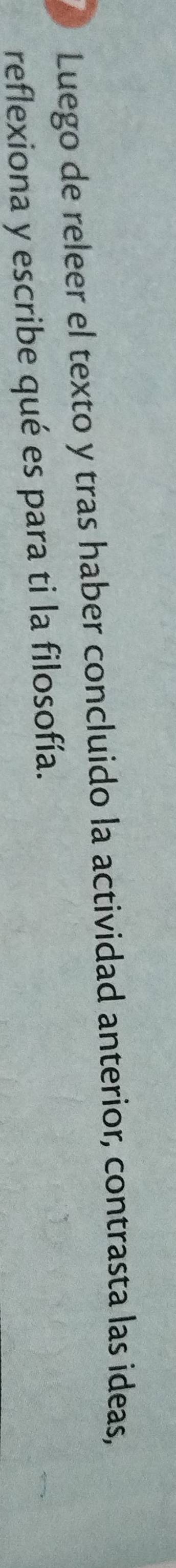 Luego de releer el texto y tras haber concluido la actividad anterior, contrasta las ideas, 
reflexiona y escribe qué es para ti la filosofía.