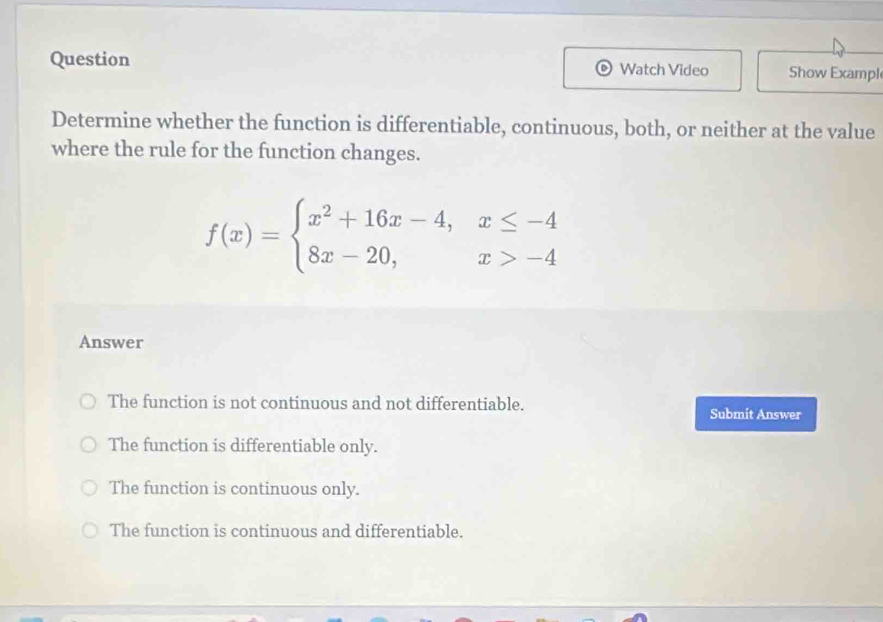 Question Watch Video Show Exampl
Determine whether the function is differentiable, continuous, both, or neither at the value
where the rule for the function changes.
f(x)=beginarrayl x^2+16x-4,x≤ -4 8x-20,x>-4endarray.
Answer
The function is not continuous and not differentiable.
Submit Answer
The function is differentiable only.
The function is continuous only.
The function is continuous and differentiable.