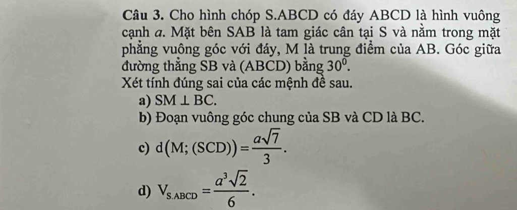 Cho hình chóp S. ABCD có đáy ABCD là hình vuông 
cạnh a. Mặt bên SAB là tam giác cân tại S và nằm trong mặt 
phẳng vuông góc với đáy, M là trung điểm của AB. Góc giữa 
đường thắng SB và (ABCD) bằng 30^0. 
Xét tính đúng sai của các mệnh đề sau. 
a) SM⊥ BC. 
b) Đoạn vuông góc chung của SB và CD là BC. 
c) d(M;(SCD))= asqrt(7)/3 . 
d) V_S,ABCD= a^3sqrt(2)/6 .