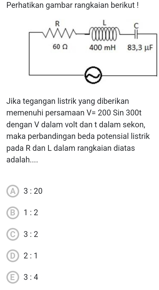 Perhatikan gambar rangkaian berikut !
Jika tegangan listrik yang diberikan
memenuhi persamaan V=200Sin300t
dengan V dalam volt dan t dalam sekon,
maka perbandingan beda potensial listrik
pada R dan L dalam rangkaian diatas
adalah....
A 3:20
B 1:2
C 3:2
D 2:1
E 3:4