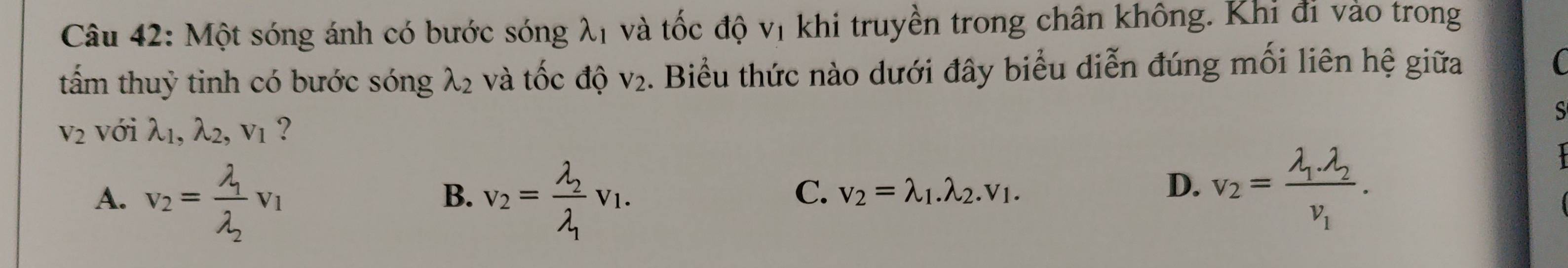 Một sóng ánh có bước sóng λ1 và tốc độ vị khi truyền trong chân không. Khi đi vào trong
tấm thuỷ tinh có bước sóng lambda _2 và tốc độ V_2. Biểu thức nào dưới đây biểu diễn đúng mối liên hệ giữa
V_2 với lambda _1, lambda _2, v_1 ? S
A. v_2=frac lambda _1lambda _2v_1 v_2=frac lambda _2lambda _1v_1.
B.
C. v_2=lambda _1.lambda _2.v_1. D. v_2=frac lambda _1lambda _2nu _1.