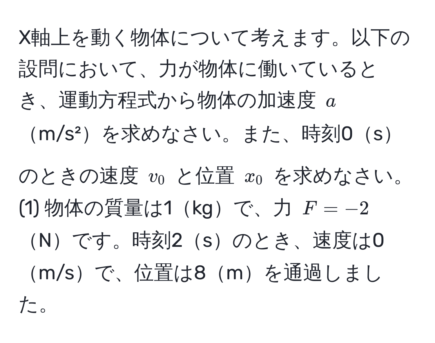 X軸上を動く物体について考えます。以下の設問において、力が物体に働いているとき、運動方程式から物体の加速度 ( a )m/s²を求めなさい。また、時刻0sのときの速度 ( v_0 ) と位置 ( x_0 ) を求めなさい。  
(1) 物体の質量は1kgで、力 ( F = -2 )Nです。時刻2sのとき、速度は0m/sで、位置は8mを通過しました。