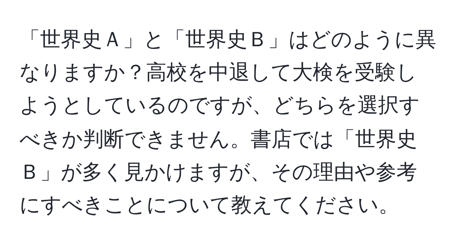 「世界史Ａ」と「世界史Ｂ」はどのように異なりますか？高校を中退して大検を受験しようとしているのですが、どちらを選択すべきか判断できません。書店では「世界史Ｂ」が多く見かけますが、その理由や参考にすべきことについて教えてください。