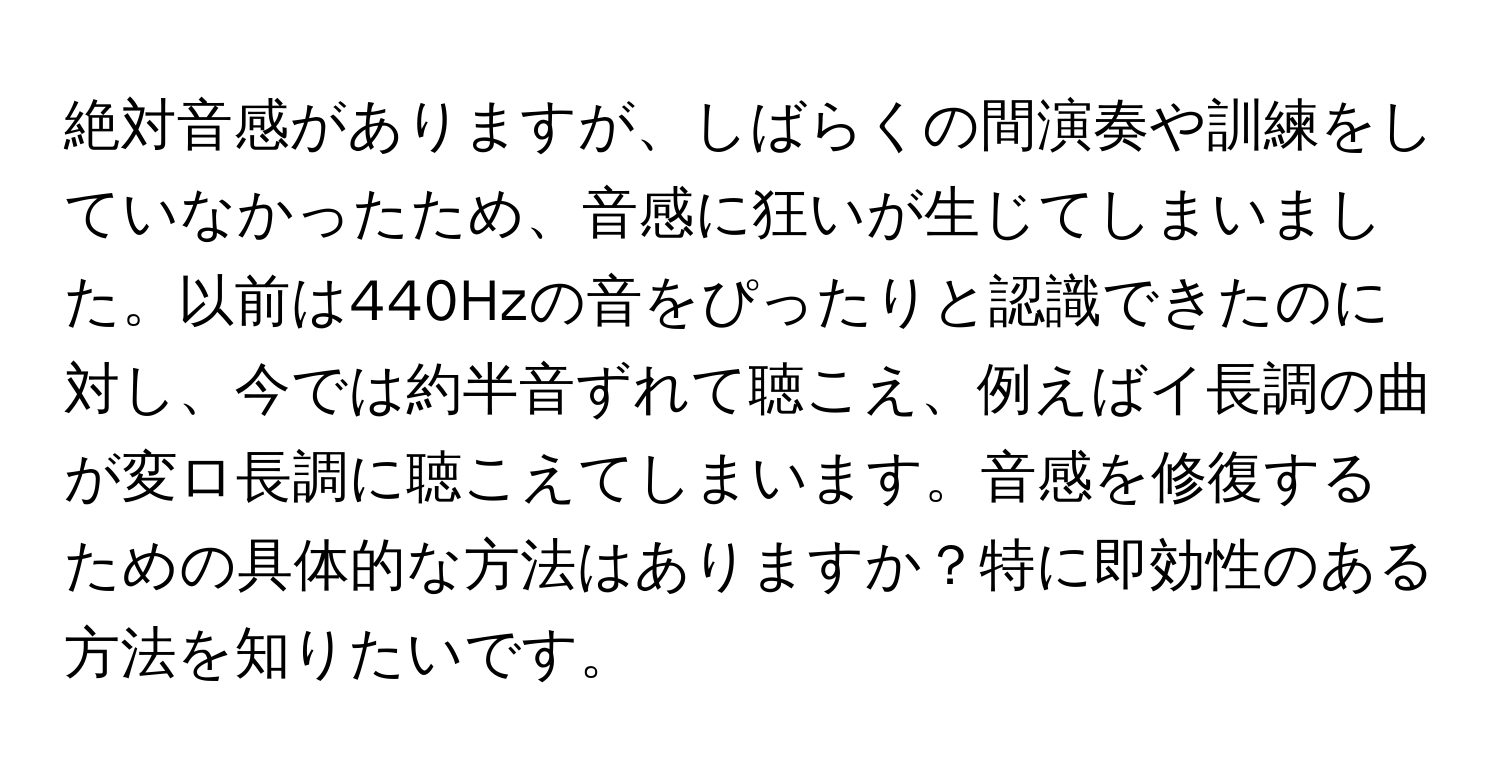 絶対音感がありますが、しばらくの間演奏や訓練をしていなかったため、音感に狂いが生じてしまいました。以前は440Hzの音をぴったりと認識できたのに対し、今では約半音ずれて聴こえ、例えばイ長調の曲が変ロ長調に聴こえてしまいます。音感を修復するための具体的な方法はありますか？特に即効性のある方法を知りたいです。