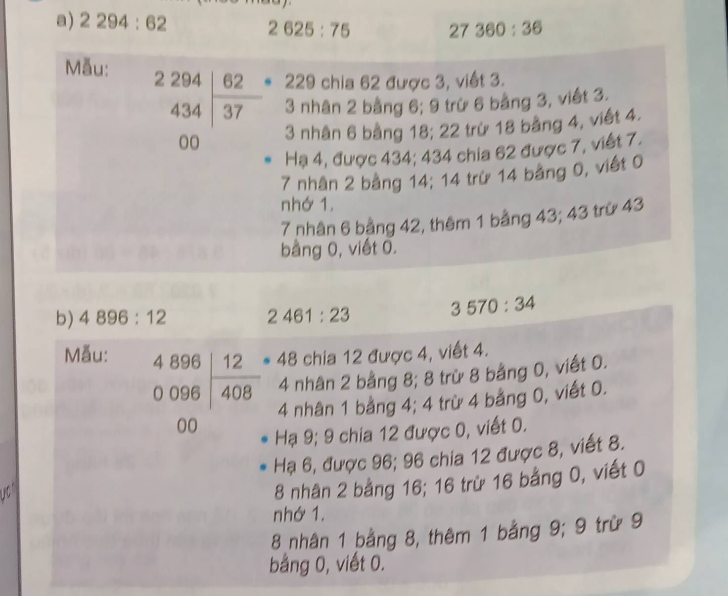 2294:62.
2625:75
27360:36
Mẫu:
229 chia 62 được 3, viết 3.
beginarrayr 2294 434 437 00endarray 3 nhân 2 bằng 6; 9 trừ 6 bằng 3, viết 3.
3 nhân 6 bằng 18; 22 trừ 18 bằng 4, viết 4. 
Hạ 4, được 434; 434 chia 62 được 7, viết 7.
7 nhân 2 bằng 14; 14 trừ 14 bằng 0, viết 0 
nhớ 1.
7 nhân 6 bảng 42, thêm 1 bằng 43; 43 trừ 43
bảng 0, viết 0. 
b) 4896:12 2461:23
3570:34
Mẫu:
48 chia 12 được 4, viết 4.
beginarrayr 4896 0096encloselongdiv 408 00endarray 4 nhân 2 bằng 8; 8 trừ 8 bằng 0, viết 0.
4 nhân 1 bảng 4; 4 trừ 4 bảng 0, viết 0. 
Hạ 9; 9 chia 12 được 0, viết 0. 
Hạ 6, được 96; 96 chia 12 được 8, viết 8. 
PC
8 nhân 2 bằng 16; 16 trừ 16 bằng 0, viết 0
nhớ 1.
8 nhân 1 bằng 8, thêm 1 bằng 9; 9 trừ 9 
bằng 0, viết 0.