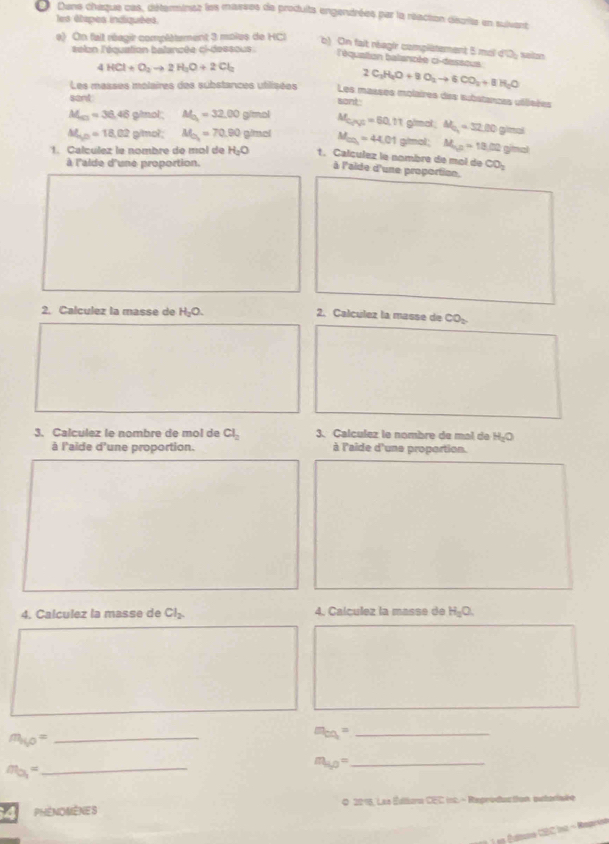 Dans chaque ces, déterminss les masses de produits engentrées par la réaction décrits en suivers
les étipes indiquées
e) On fait réagir compéètement 3 moles de HCl
b) On fait réagir complatement 5 mol d'y saitn
éélan l'équation balancée ci-dessous . l'équation balancée ci-dessous
4HCl+O_2to 2H_2O+2Cl_2
2C_2H_4O+8O_2to 6CO_2+8H_2O
Les masses molaires des substances utilisées sont. Les masses molaires des substances utlieées
sant
M_4c3=36.46 gimol M_a.00g 70 M_C_1N_2=60.11 gimal . M_G=32.00glend
△ L_2P=18,02 g/mol M_O_2=70.90 gimel M_cn=44.01 gimol; M_ab=18.02 ginal
1. Calculez la nombre de mol de H_2O 1. Calculez la nombre de mol de CO_2
à l'aide d'une proportion.
à l'aide d'une proportion.
2. Calculez la masse de H_2O. 2. Calculez la masse de CO
3. Calculez le nombre de mol de Cl_2 3. Calculez le nombre de mal de H_2O
à l'aide d'une proportion. à l'aide d'une proportion.
4. Calculez la masse de Cl_2. 4. Calculez la masse de H_2O.
_ m_140=
m_cq= _
m_O_1=
_
m_sp= _
P  phénomènes 0 2018, Las Éditars CEC inc. - Repréduction autorisée
L n Édtone CBC inc - Repeise