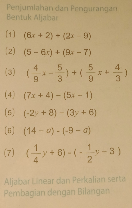 Penjumlahan dan Pengurangan 
Bentuk Aljabar 
(1) (6x+2)+(2x-9)
(2) (5-6x)+(9x-7)
(3) ( 4/9 x- 5/3 )+( 5/9 x+ 4/3 )
(4) (7x+4)-(5x-1)
(5) (-2y+8)-(3y+6)
(6) (14-a)-(-9-a)
(7) ( 1/4 y+6)-(- 1/2 y-3)
Aljabar Linear dan Perkalian serta 
Pembagian dengan Bilangan