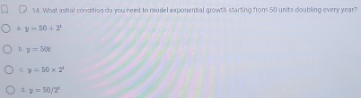 What initial condition do you need to mudel exponential growth starting from 50 units doubling every year?
a. y=50+2°
b . y=50t
C. y=50* 2^4
d. y=50/2^t