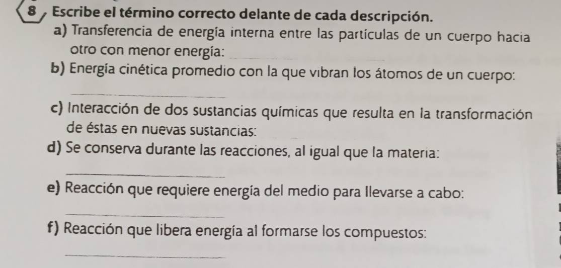 Escribe el término correcto delante de cada descripción. 
a) Transferencia de energía interna entre las partículas de un cuerpo hacia 
otro con menor energía:_ 
b) Energía cinética promedio con la que vibran los átomos de un cuerpo: 
_ 
c) Interacción de dos sustancias químicas que resulta en la transformación 
de éstas en nuevas sustancias: 
d) Se conserva durante las reacciones, al igual que la materia: 
_ 
e) Reacción que requiere energía del medio para Ilevarse a cabo: 
_ 
f) Reacción que libera energía al formarse los compuestos: 
_