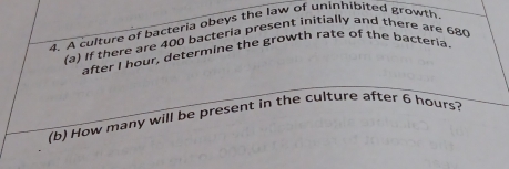 A culture of bacteria obeys the law of uninhibited growth 
(a) If there are 400 bacteria present initially and there are 680
after I hour, determine the growth rate of the bacteria. 
(b) How many will be present in the culture after 6 hours?