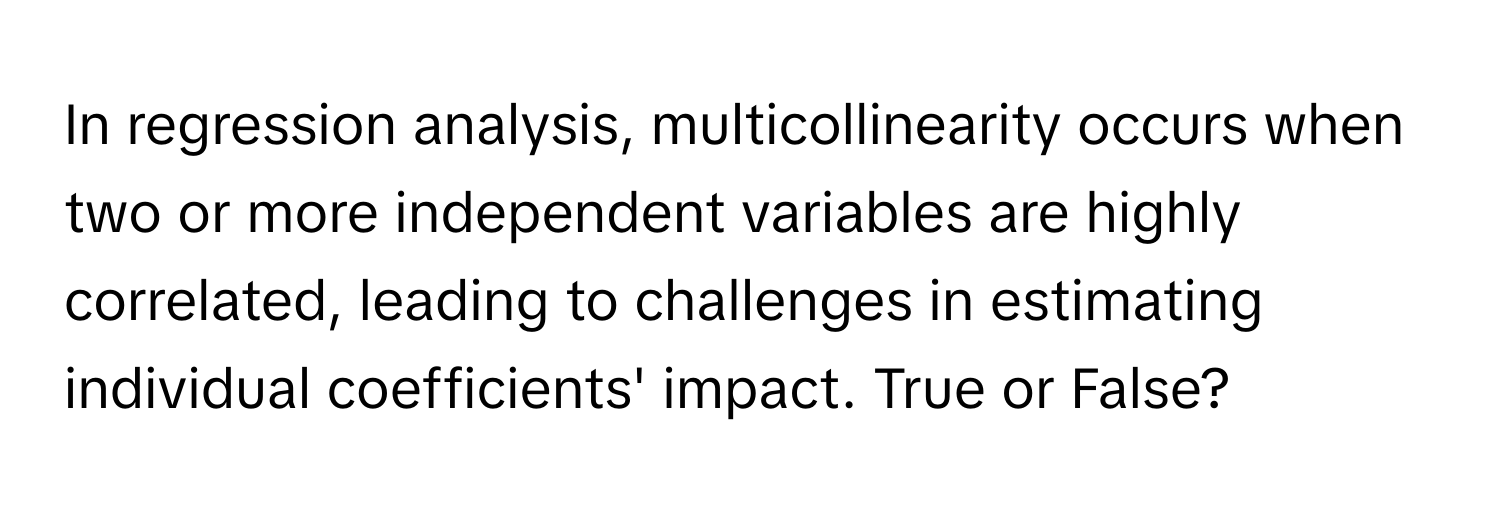 In regression analysis, multicollinearity occurs when two or more independent variables are highly correlated, leading to challenges in estimating individual coefficients' impact. True or False?