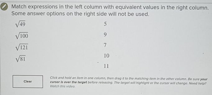 Match expressions in the left column with equivalent values in the right column.
Some answer options on the right side will not be used.
sqrt(49)
5
sqrt(100)
9
sqrt(121)
7
sqrt(81)
10
11
Click and hold an item in one column, then drag it to the matching item in the other column. Be sure your
Clear cursor Is over the target before releasing. The target will highlight or the cursor will change. Need help?
Watch this video.