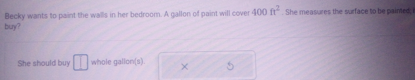 Becky wants to paint the walls in her bedroom. A gallon of paint will cover 400ft^2. She measures the surface to be painted; i 
buy? 
She should buy □° V whole gallon(s). 
X